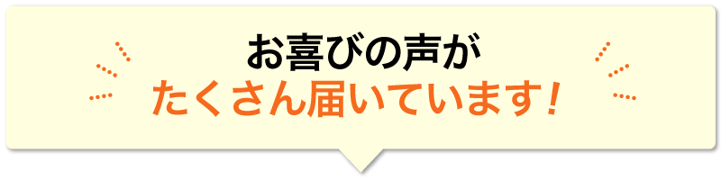 お喜びの声が たくさん届いています！